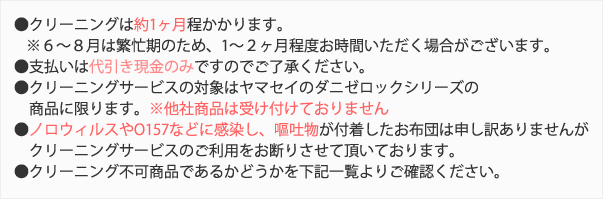 ・クリーニングは約1ヶ月程かかります。・支払いは代引き現金のみですのでご了承ください。・クリーニングサービスの対象はヤマセイのダニゼロックシリーズの商品に限ります。※他社商品は受け付けておりません・ノロウィルスやO157などに感染し、嘔吐物が付着したお布団は申し訳ありませんがクリーニングサービスのご利用をお断りさせて頂いております。・クリーニング不可商品であるかどうかを下記一覧よりご確認ください。