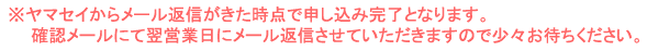 ヤマセイからメール返信が来た時点で申し込み完了となります。確認メールにて翌営業日にメール返信させていただきますので少々お待ちください。