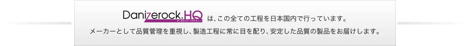 Danizerock.HQ(ダニゼロック・エイチキュー)は、この全ての工程を日本国内で行っています。メーカーとして品質管理を重視し、製造工程に常に目を配り、安定した品質の製品をお届けします。